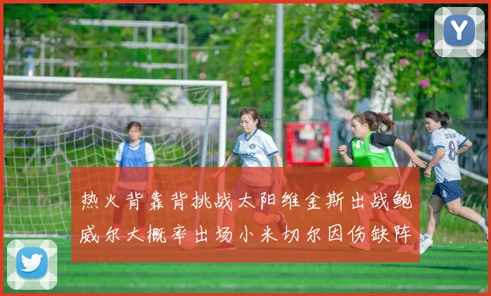 热火背靠背挑战太阳维金斯出战鲍威尔大概率出场小米切尔因伤缺阵