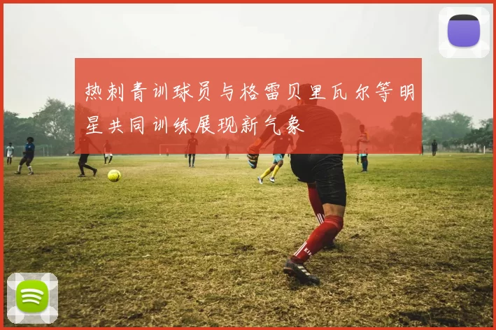 热刺青训球员与格雷贝里瓦尔等明星共同训练展现新气象