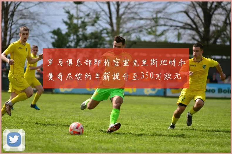 罗马俱乐部即将官宣克里斯坦特和曼奇尼续约年薪提升至350万欧元