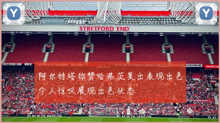 阿尔特塔称赞哈弗茨复出表现出色令人惊叹展现出色状态
