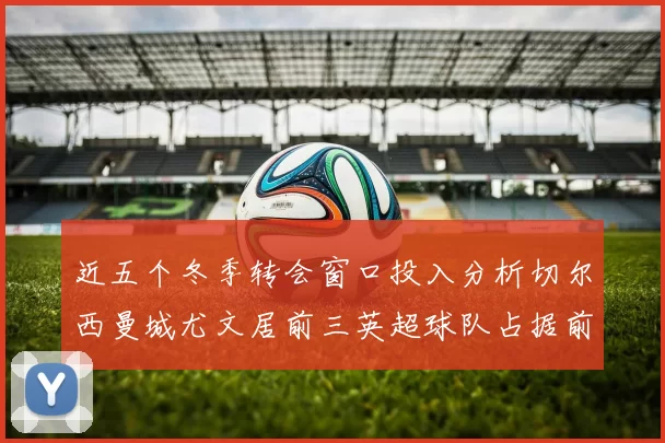 近五个冬季转会窗口投入分析切尔西曼城尤文居前三英超球队占据前十五名中的七席