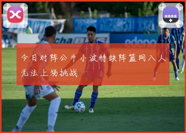 今日对阵公牛小波特缺阵篮网八人无法上场挑战